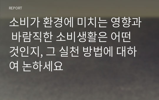 소비가 환경에 미치는 영향과 바람직한 소비생활은 어떤 것인지, 그 실천 방법에 대하여 논하세요