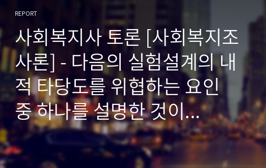 사회복지사 토론 [사회복지조사론] - 다음의 실험설계의 내적 타당도를 위협하는 요인 중 하나를 설명한 것이다. 무엇을 설명한 것인지 토론하시오. (보기) 청소년자기 통제력 향상을 위해 A복지관에서 방학계획프로그램을 실시하였다. 프로그램이 실시된 후 2개월 뒤 자기통제력 척도를 통해 참여청소년들의 자기통제력이 향상되었음을 발견하였다. 그러나 본 프로그램 외에