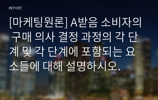 [마케팅원론] A받음 소비자의 구매 의사 결정 과정의 각 단계 및 각 단계에 포함되는 요소들에 대해 설명하시오.