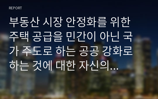 부동산 시장 안정화를 위한 주택 공급을 민간이 아닌 국가 주도로 하는 공공 강화로 하는 것에 대한 자신의 의견을 자유롭게 서술하시오