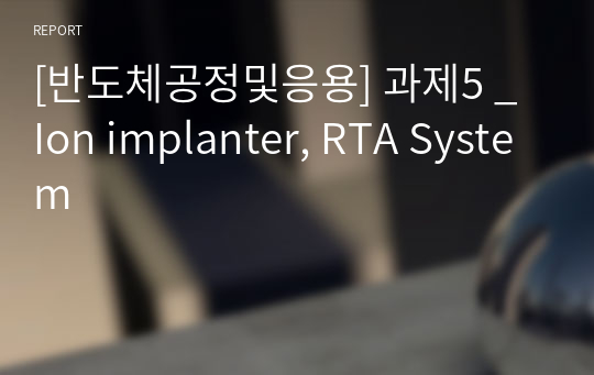 [반도체공정및응용] 과제5 _ Ion implanter, RTA System