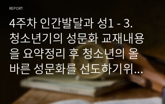 4주차 인간발달과 성1 - 3. 청소년기의 성문화 교재내용을 요약정리 후 청소년의 올바른 성문화를 선도하기위한 방법으로 어떤 것이 있을지 찾아보고 기존에 있는 교육 및 프로그램 외에 본인만의 창의적이고 독특한 방법을 1가지 이상 구체적으로 작성해 보시오.