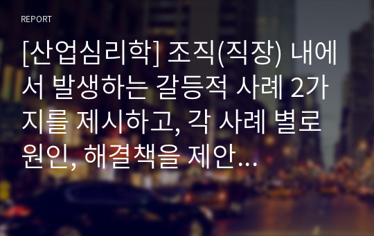 [산업심리학] 조직(직장) 내에서 발생하는 갈등적 사례 2가지를 제시하고, 각 사례 별로 원인, 해결책을 제안하시오.