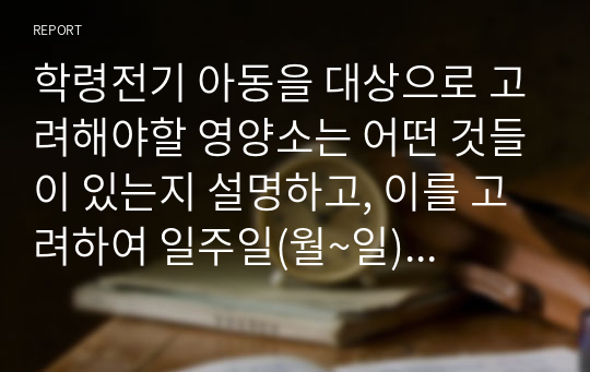 학령전기 아동을 대상으로 고려해야할 영양소는 어떤 것들이 있는지 설명하고, 이를 고려하여 일주일(월~일)의 식단을 작성해보시오.