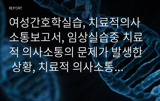 여성간호학실습, 치료적의사소통보고서, 임상실습중 치료적 의사소통의 문제가 발생한 상황, 치료적 의사소통의 문제 상황에 적용된 내용, 문제 해결 실패 원인 대안 제시, 느낀점