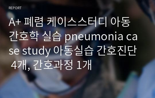 A+ 폐렴 케이스스터디 아동간호학 실습 pneumonia case study 아동실습 간호진단 4개, 간호과정 1개