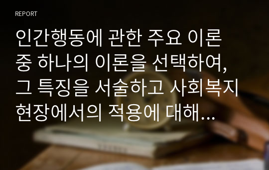 인간행동에 관한 주요 이론 중 하나의 이론을 선택하여, 그 특징을 서술하고 사회복지현장에서의 적용에 대해 논하시오.