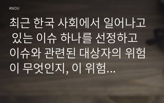 최근 한국 사회에서 일어나고 있는 이슈 하나를 선정하고 이슈와 관련된 대상자의 위험이 무엇인지, 이 위험을 어떻게 대응해야 하는지 서술하고, 관련 이슈(대상자)에 대한 사회복지실천의 두 가지 유형, 잔여적 복지실천과 제도적 복지실천으로 구분하여 각각의 관점, 태도, 특징을 서술하고, 구조적 관점의 제도적 복지실천을 위해서는 무엇을 해야 할지 사정, 목표,