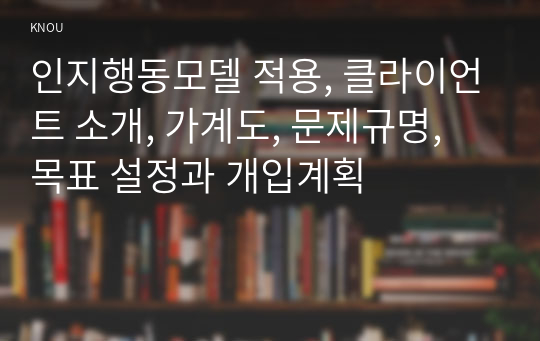 인지행동모델 적용, 클라이언트 소개, 가계도, 문제규명, 목표 설정과 개입계획