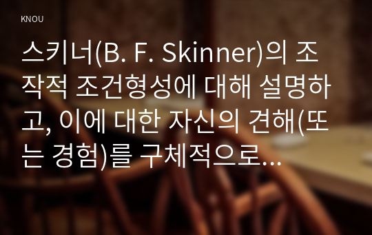 스키너(B. F. Skinner)의 조작적 조건형성에 대해 설명하고, 이에 대한 자신의 견해(또는 경험)를 구체적으로 작성하세요.