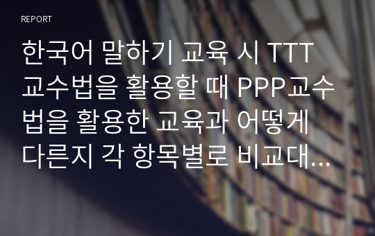 한국어 말하기 교육 시 TTT교수법을 활용할 때 PPP교수법을 활용한 교육과 어떻게 다른지 각 항목별로 비교대조하여 설명하시오.