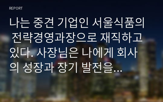 나는 중견 기업인 서울식품의 전략경영과장으로 재직하고 있다. 사장님은 나에게 회사의 성장과 장기 발전을 위하여 새로운 제품개발을 하라는 중장기 계획을 맡겼다. 다음 달 전략기획팀과 1차 전략회의를 갖기로 하였다. 위와 같은 상황을 가정할 때, 1차 전략회의에서 토의해야 할 안건으로 제품개발을 위한 기획서 초안을 만들어 보시오