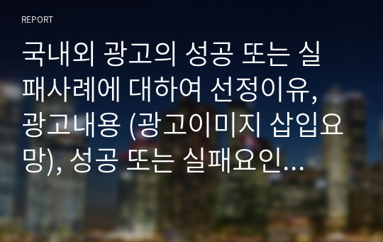 국내외 광고의 성공 또는 실패사례에 대하여 선정이유, 광고내용 (광고이미지 삽입요망), 성공 또는 실패요인, 사례에 관한 자신의 의견등을 정리하시오.