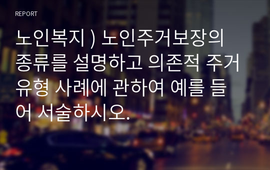 노인복지 ) 노인주거보장의 종류를 설명하고 의존적 주거유형 사례에 관하여 예를 들어 서술하시오.