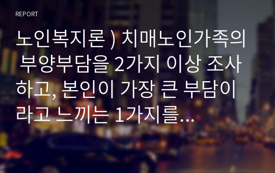 노인복지론 ) 치매노인가족의 부양부담을 2가지 이상 조사하고, 본인이 가장 큰 부담이라고 느끼는 1가지를 선택하여 그 이유와 함께 치매가족의 부양부담을 줄일 수 있는 보호방안을 2가지 이상 제시하시오.