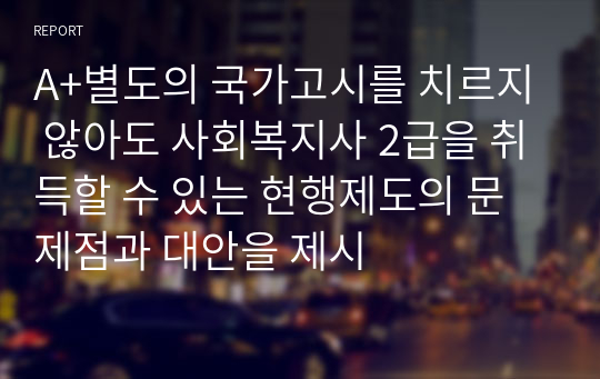 A+별도의 국가고시를 치르지 않아도 사회복지사 2급을 취득할 수 있는 현행제도의 문제점과 대안을 제시