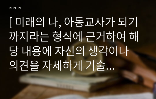 [ 미래의 나, 아동교사가 되기까지라는 형식에 근거하여 해당 내용에 자신의 생각이나 의견을 자세하게 기술하기 ]