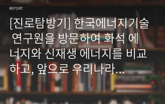 [진로탐방기] 한국에너지기술 연구원을 방문하여 화석 에너지와 신재생 에너지를 비교하고, 앞으로 우리나라의 에너지 정책에 관해 탐구한 방문기입니다. 문장이 부드럽고 자연스러워 매우 잘 읽히는 명작입니다.