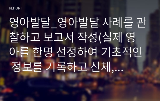 영아발달_영아발달 사례를 관찰하고 보고서 작성(실제 영아를 한명 선정하여 기초적인 정보를 기록하고 신체, 정서, 언어발달 등을 관찰한 후 발달심리학 이론 또는 연구에 근거하여 보고서를 작성합니다.)