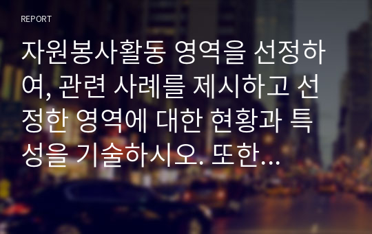 자원봉사활동 영역을 선정하여, 관련 사례를 제시하고 선정한 영역에 대한 현황과 특성을 기술하시오. 또한 해당 영역에서 자원봉사자로서 어떠한 자세를 갖추어야 할지 작성