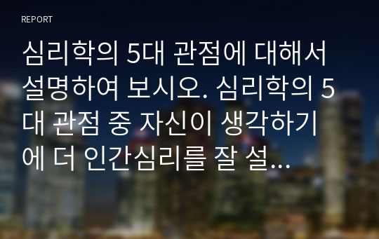 심리학의 5대 관점에 대해서 설명하여 보시오. 심리학의 5대 관점 중 자신이 생각하기에 더 인간심리를 잘 설명해 주는 것이 무엇인지 그 이유를 자신의 사례를 근거로 설명