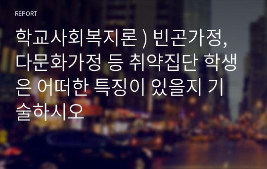 학교사회복지론 ) 빈곤가정, 다문화가정 등 취약집단 학생은 어떠한 특징이 있을지 기술하시오