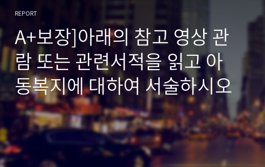 A+보장]아래의 참고 영상 관람 또는 관련서적을 읽고 아동복지에 대하여 서술하시오