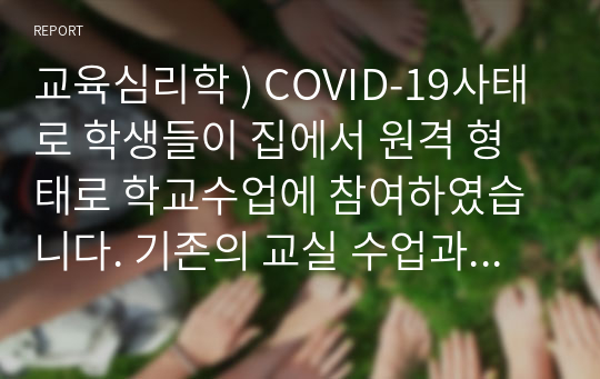 교육심리학 ) COVID-19사태로 학생들이 집에서 원격 형태로 학교수업에 참여하였습니다. 기존의 교실 수업과는 다른 방식으로 인해 발생한 다양한 문제와 이를 위한 대처방안, 그리고 효과적인 학습이 이루어질 수 있는 방법을 그 동안 학습한 개념과 이론을 바탕으로