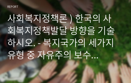 사회복지정책론 ) 한국의 사회복지정책발달 방향을 기술하시오. - 복지국가의 세가지 유형 중 자유주의 보수주의 사회민주주의 중 우리나라는 어떤 복지국가 유형을 추구하고 그 안에서 사회복지정책은 어떤 방향으로 나아가야 할 것인가