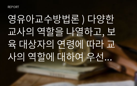 영유아교수방법론 ) 다양한 교사의 역할을 나열하고, 보육 대상자의 연령에 따라 교사의 역할에 대하여 우선순위를 정하여 그 이유를 서술하고, 내가 되고자 하는 교사의 모습을 기술하시오.