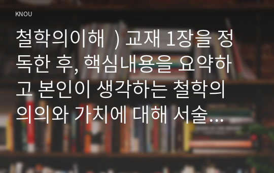 교재 1장을 정독한 후, 핵심내용을 요약하고 본인이 생각하는 철학의 의의와 가치에 대해 서술한다. 교재 3장을 정독한 후, 핵심내용을 요약하고, 유가 사상과 도가 사상 중 하나를 골라 오늘날 우리 시대에 적용할 수 있다고 생각. 철학의이해