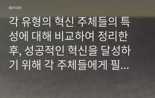 각 유형의 혁신 주체들의 특성에 대해 비교하여 정리한 후, 성공적인 혁신을 달성하기 위해 각 주체들에게 필요한 역량, 조건, 환경 등에 대해 개인 의견을 제시하시오.