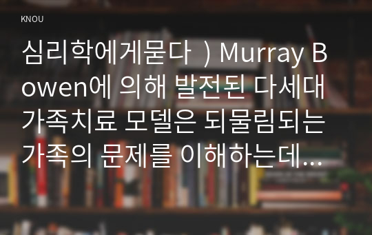 심리학 ) Murray Bowen에 발전된 다세대가족치료 모델은 되물림되는 가족 문제를 이해하는데 많은 함의를 제공. 다세대가족치료의 주요개념인 자기분화와 만성불안의 원리, 삼각관계, 핵가족 정서체계와 가족투사과정