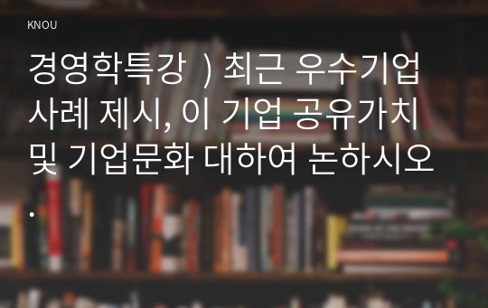 경영학특강  ) 최근 우수기업 사례 제시, 이 기업 공유가치 및 기업문화 대하여 논하시오.