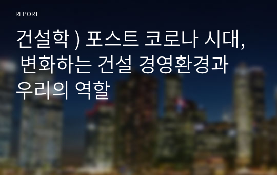 건설학 ) 포스트 코로나 시대, 변화하는 건설 경영환경과 우리의 역할