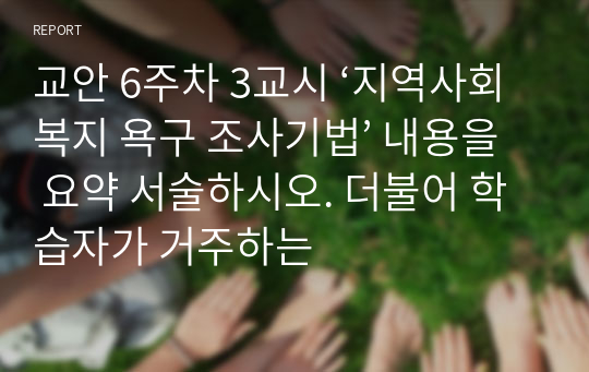 교안 6주차 3교시 ‘지역사회복지 욕구 조사기법’ 내용을 요약 서술하시오. 더불어 학습자가 거주하는