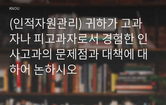 (인적자원관리) 귀하가 고과자나 피고과자로서 경험한 인사고과의 문제점과 대책에 대하어 논하시오