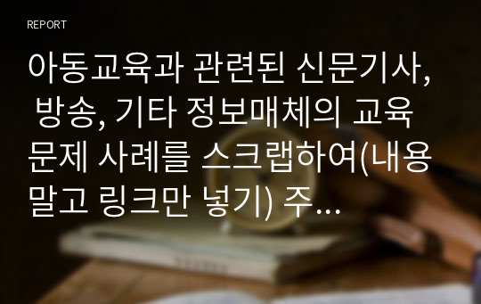 아동교육과 관련된 신문기사, 방송, 기타 정보매체의 교육문제 사례를 스크랩하여(내용말고 링크만 넣기) 주요 이슈(문제)를 분석하고 해결방안을 서술하시오