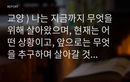 교양 ) 나는 지금까지 무엇을 위해 살아왔으며, 현재는 어떤 상황이고, 앞으로는 무엇을 추구하며 살아갈 것인가 가치들과 관련하여 자신의 삶을 돌아보고 미래의 삶을 전망하는 진솔하고 성찰적인 글을 써보라.