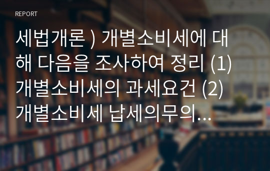 세법개론 ) 개별소비세에 대해 다음을 조사하여 정리 (1) 개별소비세의 과세요건 (2) 개별소비세 납세의무의 성립, 확정, 소멸의 과정