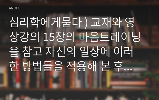 마음트레이닝을 참고 자신의 일상에 이러한 방법들을 적용해 본 후, 그 중 3가지 방법을 적용 내용과 결과를 구체적으로 제시, 느낀점 또는 배운점을 쓰시오. 심리학에게묻다