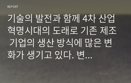 기술의 발전과 함께 4차 산업혁명시대의 도래로 기존 제조 기업의 생산 방식에 많은 변화가 생기고 있다. 변화하고 있는 제조 기업 한곳을 선정하여 해당 기업의 경영/생산 전략과 생산 형태를 분석하고, 해당 전략 및 생산 형태가 기업이 생산하는 제품 또는 서비스의 가치를 높이기 위해 적절한지 본인의 생각을 서술