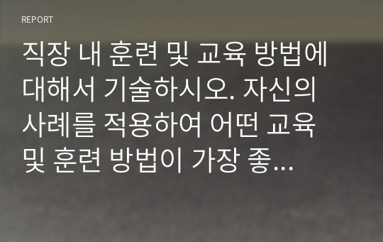 직장 내 훈련 및 교육 방법에 대해서 기술하시오. 자신의 사례를 적용하여 어떤 교육 및 훈련 방법이 가장 좋은지 장점과 단점에 대해서 기술하시오.