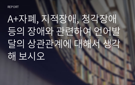 A+자폐, 지적장애, 청각장애 등의 장애와 관련하여 언어발달의 상관관계에 대해서 생각해 보시오