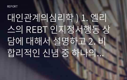 대인관계의심리학 ) 1. 엘리스의 REBT 인지정서행동 상담에 대해서 설명하고 2. 비합리적인 신념 중 하나의 가상 사례를 제시하고 그에 따른 ABCDE모델로 상담 진행과정을 약술하세요.