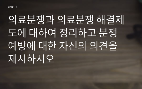 의료분쟁과 의료분쟁 해결제도에 대하여 정리하고 분쟁 예방에 대한 자신의 의견을 제시하시오