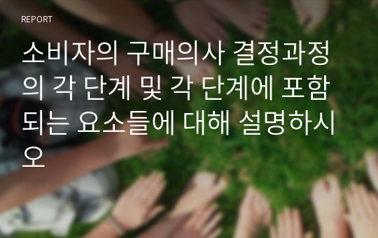 소비자의 구매의사 결정과정의 각 단계 및 각 단계에 포함되는 요소들에 대해 설명하시오