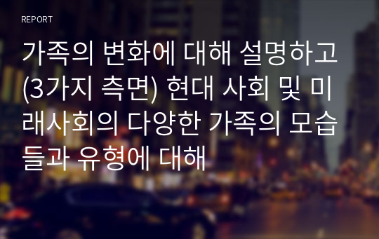 가족의 변화에 대해 설명하고(3가지 측면) 현대 사회 및 미래사회의 다양한 가족의 모습들과 유형에 대해