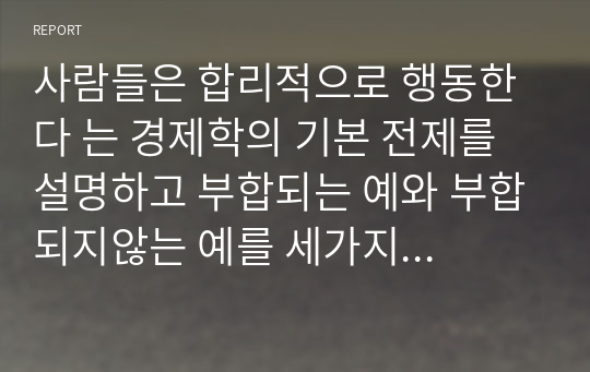 사람들은 합리적으로 행동한다 는 경제학의 기본 전제를 설명하고 부합되는 예와 부합되지않는 예를 세가지 이상씩