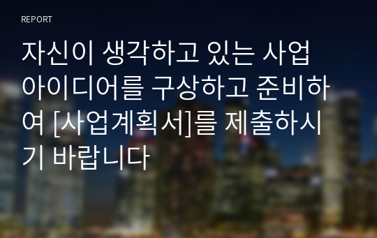 자신이 생각하고 있는 사업 아이디어를 구상하고 준비하여 [사업계획서]를 제출하시기 바랍니다